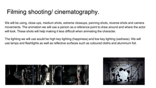 Filming shooting/ cinematography.
We will be using, close ups, medium shots, extreme closeups, panning shots, reverse shots and camera
movements. The animation we will use a person as a reference point to draw around and where the actor
will look. These shots will help making it less difficult when animating the character.
The lighting we will use would be high key lighting (happiness) and low key lighting (sadness). We will
use lamps and flashlights as well as reflective surfaces such as coloured cloths and aluminium foil.
 