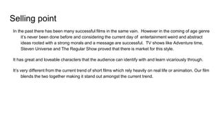 Selling point
In the past there has been many successful films in the same vain. However in the coming of age genre
it’s never been done before and considering the current day of entertainment weird and abstract
ideas rooted with a strong morals and a message are successful. TV shows like Adventure time,
Steven Universe and The Regular Show proved that there is market for this style.
It has great and loveable characters that the audience can identify with and learn vicariously through.
It’s very different from the current trend of short films which rely heavily on real life or animation. Our film
blends the two together making it stand out amongst the current trend.
 