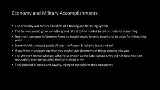 Economy and Military Accomplishments
• The economy was mostly based off of a trading and bartering system
• The farmers would grow something and take it to the market to sell or trade for something
• Not much can grow in Western Rome so people would have to travel a lot to trade for things they
want
• Some would transport goods all over the Roman Empire to trade and sell
• If you were in a bigger city than you might have shipments of things coming into you
• The Western Roman Military, other wise known as the Late Roman Army did not have the best
reputation, even being called the half trained army
• They focused of speed and cavalry, trying to overwhelm their opponents
 