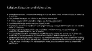 Religion, Education and Major cities
• Some of their religious customs were reading of scripture, if they could, and participation in rites such
as baptisms
• They believed in one god and refused to worship the Roman Gods
• At first the empire felt threatened my religion but then later accepted it
• People would practice religion everyday through prayer
• People in the Western Roman Empire took religion seriously, seeing that their capital city was also the
center of Christianity
• The only people that got educated were people that came from money, you would not get an
education if you were a farmers son or daughter
• The capital of the Western Roman Empire was Mediolanum, which is the ancient city of Milan, was
best known as being this massive hub for jobs and religion, it was the capital up to 401 CE
• Another major city was Ravenna, which was around the northern boarder, and is best known for being
the place where the Western Roman Empire collapsed, as it was the capital at the time the empire fell
• Lastly, the most known city in the western empire Rome, Which was known for its art and extreme
architecture
 
