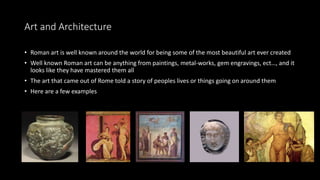 Art and Architecture
• Roman art is well known around the world for being some of the most beautiful art ever created
• Well known Roman art can be anything from paintings, metal-works, gem engravings, ect…, and it
looks like they have mastered them all
• The art that came out of Rome told a story of peoples lives or things going on around them
• Here are a few examples
 