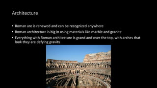 Architecture
• Roman are is renewed and can be recognized anywhere
• Roman architecture is big in using materials like marble and granite
• Everything with Roman architecture is grand and over the top, with arches that
look they are defying gravity
 
