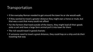 Transportation
• If the everyday Roman needed to get around the town he or she would walk
• If they wanted to travel a greater distance they might own a horse or mule, but
that was a cost that many could not afford
• For the farmers that lived outside of the towns, they might load all their goods
onto a cart and have a large farm animal pull it into town for them
• The rich would travel in grand chariots
• If someone need to travel a great distance, they could hop on a ship and do their
traveling that way
 