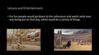 Leisure and Entertainment
• For fun people would go down to the colosseum and watch what ever
was being put on that day, which could be a variety of things
 