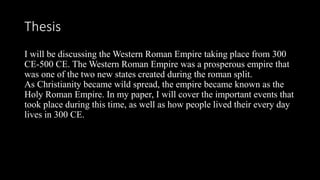 Thesis
I will be discussing the Western Roman Empire taking place from 300
CE-500 CE. The Western Roman Empire was a prosperous empire that
was one of the two new states created during the roman split.
As Christianity became wild spread, the empire became known as the
Holy Roman Empire. In my paper, I will cover the important events that
took place during this time, as well as how people lived their every day
lives in 300 CE.
 