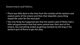 Government and Politics
• There was little done in the time from the creation of the western and
eastern parts of the empire and then their downfall, every thing
stayed the same for the most part
• The only thing the happened was that the eastern part of Rome had a
little sub government that had some control over their part of the
empire, but everything ended up getting checked my the king in the
western part of Rome to get the okay
 