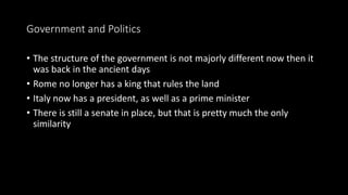 Government and Politics
• The structure of the government is not majorly different now then it
was back in the ancient days
• Rome no longer has a king that rules the land
• Italy now has a president, as well as a prime minister
• There is still a senate in place, but that is pretty much the only
similarity
 