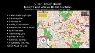 A Tour Through History
To Solve Your Greatest Roman Mysteries
Monuments so nice you will try to pronounce them twice
• 1: Piazza del Campidoglio
• 2: Fori Imperiali
• 3: Colosseum
• 4: Arch of Constantine
• 5: Forum Romano & Palatino
• 6: The Partheon
• 7: Scala di Spagna
• 8: Piazza Navona
• 9: Fontana dei Trevi
• A TOUR LIKE THIS, YOU
WONT WANT TO MISS
 