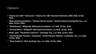 Citations
• History.com Staff. "Colosseum." History.com. A&E Television Networks, 2009. Web. 15 Dec.
2016.
• Mark, Joshuancyclopedia J. "Western Roman Empire." Ancient History Encyclopedia. N.p., n.d.
Web. 15 Dec. 2016.
• "Mediolanum." Wikipedia. Wikimedia Foundation, n.d. Web. 15 Dec. 2016.
• "Ancient Rome." Wikipedia. Wikimedia Foundation, n.d. Web. 15 Dec. 2016.
• Whye, John. "The Roman Coliseum." Johnwhye. N.p., n.d. Web. 15 Dec. 2016.
• "Ancient Roman Theaters - Crystalinks." Ancient Roman Theaters - Crystalinks. N.p., n.d. Web.
15 Dec. 2016.
• "Khan Academy." Khan Academy. N.p., n.d. Web. 15 Dec. 2016.
 