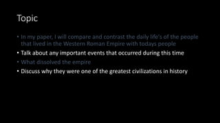Topic
• In my paper, I will compare and contrast the daily life's of the people
that lived in the Western Roman Empire with todays people
• Talk about any important events that occurred during this time
• What dissolved the empire
• Discuss why they were one of the greatest civilizations in history
 