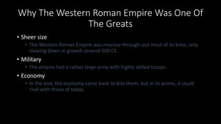 Why The Western Roman Empire Was One Of
The Greats
• Sheer size
• The Western Roman Empire was massive through-out most of its time, only
slowing down in growth around 500 CE.
• Military
• The empire had a rather large army with highly skilled troops.
• Economy
• In the end, the economy came back to bite them, but in its prime, it could
rival with those of today.
 