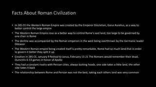 Facts About Roman Civilization
• In 285 CE the Western Roman Empire was created by the Emperor Diocletian, Gaius Aurelius, as a way to
better control the large empire
• The Western Roman Empire rose as a better way to control Rome's vast land, too large to be governed by
one chair in Rome
• The decline was accompanied by the Roman emperors in the west being overthrown by the Germanic leader
Odoacer
• The Western Roman empire being created itself is pretty remarkable, Rome had so much land that in order
to govern it better they split it up.
• Creation in 285 CE, January 9 festival to Janus, February 13-21 The Romans would remember their dead,
Ouinctilis 6-13 games in honor of Apollo
• They had a constant rivalry with Persian cities, always butting heads, one side takes a little land, the other
side takes it back
• The relationship between Rome and Persian was not the best, taking each others land was very common
 