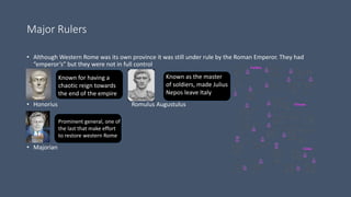 Major Rulers
• Although Western Rome was its own province it was still under rule by the Roman Emperor. They had
“emperor’s” but they were not in full control
• Honorius Romulus Augustulus
• Majorian
Known for having a
chaotic reign towards
the end of the empire
Prominent general, one of
the last that make effort
to restore western Rome
Known as the master
of soldiers, made Julius
Nepos leave Italy
 