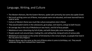 Language, Writing, and Culture
• The Western Romans, like the Eastern Romans, spoke Latin primarily, but some also spoke Greek
• Not much writing came out of Rome, most people were not educated, and never learned how to
read or write
• Culture of Western Rome was much like culture everywhere else in Rome
• They would watch events in the colosseums, go to plays, visit taverns, and go to bath houses
• An average day in the city of Mediolanum was hectic, and full of busy people.
• Mediolanum was a booming city full of jobs, and with these jobs came many people
• People would rush around town, trading this, and selling that, doing all sorts of various jobs
• Mediolanum was known as the center of Christianity in the roman empire, so people that lived it
the city were very religious
• Western Rome was the same as the rest of Rome when it came to birthdays, ect. They would
celebrate things that involved their loved ones
 