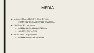 MEDIA
■ A MAN FOR ALL SEASONS (FILM & PLAY)
– PORTRAYED BY PAUL SCOFIELD IN 1966 FILM
■ THETUDORS (2007-2010)
– PORTRAYED BYJEREMY NORTHAM
– SEASONS ONE toTWO
■ WOLF HALL (2015-present)
– PORTRAYED BY ANTON LESSER
 