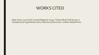 WORKS CITED
Kelly, Henry, Louis Karlin,GerardWegemer (2013). Thomas More'sTrial byJury: A
Procedural and Legal Review with a Collection of Documents. Suffolk: Boydell Press.
 