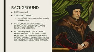 BACKGROUND
■ BORN: 1477/1478
■ STUDIEDAT OXFORD
– formal logic, writing comedies, studying
Greek & Latin
■ IN 1494, MOREWAS ADMITTEDTO
LINCOLN’S INN, ONE OF ENGLAND’S
FOUR LEGAL SOCIETIES.
■ BETWEEN 1501 AND 1504,AS A FULL
MEMBEROFTHE LEGAL PROFESSION,
MORE BECAMETORN BETWEENA LIFE
OF LAW, SPIRITUAL LIVINGAND SERVING
HIS COUNTRY IN A POLITICALCAPACITY.
 