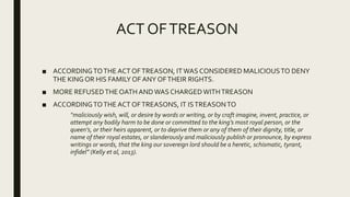 ACT OFTREASON
■ ACCORDINGTOTHE ACT OFTREASON, ITWAS CONSIDERED MALICIOUSTO DENY
THE KING OR HIS FAMILY OF ANY OFTHEIR RIGHTS.
■ MORE REFUSEDTHE OATH ANDWAS CHARGEDWITHTREASON
■ ACCORDINGTOTHE ACT OFTREASONS, IT ISTREASONTO
“maliciously wish, will, or desire by words or writing, or by craft imagine, invent, practice, or
attempt any bodily harm to be done or committed to the king’s most royal person, or the
queen’s, or their heirs apparent, or to deprive them or any of them of their dignity, title, or
name of their royal estates, or slanderously and maliciously publish or pronounce, by express
writings or words, that the king our sovereign lord should be a heretic, schismatic, tyrant,
infidel” (Kelly et al, 2013).
 