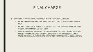 FINAL CHARGE
■ CONVERSATIONWITH RICHARD RICH INTHETOWEROF LONDON
– MORE’S RESPONSEWASTO A HYPOTHETICAL QUESTION POSED BY RICHARD
RICH.
– MORE CLAIMED PARLIAMENTCOULD NOT MAKE RICH POPE ANY MORETHAN
IT COULD NOT MAKE GOD NOT GOD
– IN RICH’S REPORT, RICH SUBSTITUTED HIMSELF AND USED HENRYVIII BEING
MADE SUPREME HEAD OFTHE ENGLISHCHURCH. RICH FALSELYCLAIMED
MORE DENIED PARLIAMENT HADTHE POWERTO MAKE SUCH A DECLARATION.
 