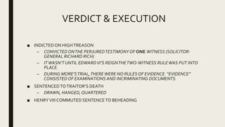 VERDICT & EXECUTION
■ INDICTEDON HIGHTREASON
– CONVICTEDONTHE PERJUREDTESTIMONYOF ONE WITNESS (SOLICITOR-
GENERAL RICHARD RICH)
– ITWASN’T UNTIL EDWARDVI’S REIGNTHETWO-WITNESS RULEWAS PUT INTO
PLACE.
– DURING MORE’STRIAL,THEREWERE NO RULESOF EVIDENCE. “EVIDENCE”
CONSISTED OF EXAMINATIONS AND INCRIMINATING DOCUMENTS.
■ SENTENCEDTOTRAITOR’S DEATH
– DRAWN, HANGED,QUARTERED
■ HENRYVIIICOMMUTED SENTENCETO BEHEADING
 