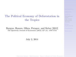 Introduction
Literature
Analysis
Background
Data
The Model
Estimation
Results
Policy
Implications
Conclusions
References
Christoph Schulze - Masterseminar: Topics in Empirical Public Economics
The Political Economy of Deforestation in
the Tropics
Burgess, Hansen, Olken, Potapov, and Sieber [2012]
The Quarterly Journal of Economics (2012) 127 (4): 1707-1754
July 2, 2014
 