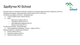 Здобутки KI School
Регулярні курси та спецкурси англійської, німецької та польської мови для дітей та дорослих (з 2013 р.)
Німецька для туризму - авторський курс (2 рази у Львові, 2012 та 2013 рр.)
Англійська для сфери гостинності - авторський курс
● 2 рази у Львові (січень і квітень 2015 р.)
● виїзні:
○ Микуличин (червень 2013 р.)
○ Трускавець (липень 2013 р.)
○ Івано-Франківськ (вересень 2013 р.)
○ Яремче (листопад 2013 р.)
Англійська для музеїв - авторський курс
● Урич (працівники заповіднику “Тустань”, травень 2015 р.)
Вікенди в Карпатах з вивченням англійської
● Розлуч (липень 2014 р.)
● Волосянка (серпень 2014 р.)
● Орявчик (червень 2016 р.)
 