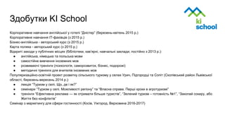 Здобутки KI School
Корпоративне навчання англійської у готелі “Дністер” (березень-квітень 2015 р.)
Корпоративне навчання ІТ-фахівців (з 2015 р.)
Бізнес-англійська - авторський курс (з 2015 р.)
Карта поляка - авторський курс (з 2015 р.)
Відкриті заходи у публічних місцях (бібліотеки, кав’ярні, навчальні заклади; постійно з 2013 р.):
● англійська, німецька та польська мови
● самостійне вивчення іноземних мов
● розвиваючі тренінги (психологія, саморозвиток, бізнес, подорожі)
● методичні тренінги для вчителів іноземних мов
Популяризаційно-освітній проект розвитку сільського туризму у селах Урич, Підгородці та Сопіт (Сколівський район Львівської
області, березень-вересень 2014 р.):
● лекція “Туризм у селі. Що, де і як?”
● семінари “Туризм у селі. Можливості регіону” та “Власна справа. Перші кроки в агротуризмі”
● тренінги “Ефективна реклама — як отримати більше туристів”, “Зелений туризм – готовність №1”, “Закопай сокиру, або
Життя без конфліктів”
Семінар з маркетингу для сфери гостинності (Косів, Ужгород, Верховина 2016-2017)
 