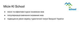 Місія KI School
● якісні та ефективні курси іноземних мов
● популяризація вивчення іноземних мов
● підвищення рівня сервісу туристичної галузі Західної України
 