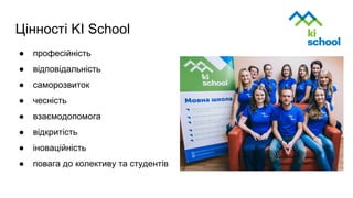 Цінності KI School
● професійність
● відповідальність
● саморозвиток
● чесність
● взаємодопомога
● відкритість
● іноваційність
● повага до колективу та студентів
 