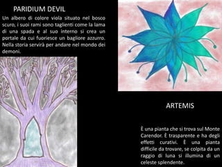 PARIDIUM DEVIL
Un albero di colore viola situato nel bosco
scuro, i suoi rami sono taglienti come la lama
di una spada e al suo interno si crea un
portale da cui fuoriesce un bagliore azzurro.
Nella storia servirà per andare nel mondo dei
demoni.
È una pianta che si trova sul Monte
Carendor. È trasparente e ha degli
effetti curativi. È una pianta
difficile da trovare, se colpita da un
raggio di luna si illumina di un
celeste splendente.
ARTEMIS
 