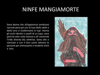 NINFE MANGIAMORTE
Sono donne che all’apparenza sembrano
normali però poi con la luce delle stelle e
della luna si trasformano in lupi. Hanno
gli occhi identici a quelli di un lupo, sono
però di color viola intenso e all’ estremità
l’iride diventa blu elettrico. Sono alte e
slanciate e con il loro canto attirano le
persone per ammazzarle e renderle simili
a loro.
 