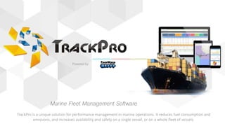 Powered by:
Marine Fleet Management Software
TrackPro is a unique solution for performance management in marine operations. It reduces fuel consumption and
emissions, and increases availability and safety on a single vessel, or on a whole fleet of vessels.
 