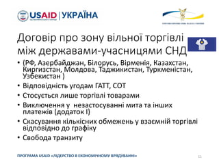 Договір про зону вільної торгівлі
між державами-учасницями СНД
• (РФ, Азербайджан, Білорусь, Вірменія, Казахстан,
Киргизстан, Молдова, Таджикистан, Туркменістан,
Узбекистан )
• Відповідність угодам ГАТТ, СОТ
• Стосується лише торгівлі товарами
• Виключення у незастосуванні мита та інших
платежів (додаток І)
• Скасування кількісних обмежень у взаємній торгівлі
відповідно до графіку
• Свобода транзиту
11
ПРОГРАМА USAID «ЛІДЕРСТВО В ЕКОНОМІЧНОМУ ВРЯДУВАННІ»
 