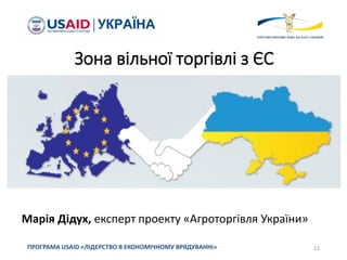 Зона вільної торгівлі з ЄС
ПРОГРАМА USAID «ЛІДЕРСТВО В ЕКОНОМІЧНОМУ ВРЯДУВАННІ» 12
Марія Дідух, експерт проекту «Агроторгівля України»
 