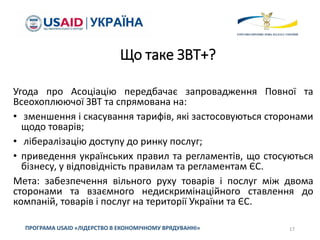 Що таке ЗВТ+?
Угода про Асоціацію передбачає запровадження Повної та
Всеохоплюючої ЗВТ та спрямована на:
• зменшення і скасування тарифів, які застосовуються сторонами
щодо товарів;
• лібералізацію доступу до ринку послуг;
• приведення українських правил та регламентів, що стосуються
бізнесу, у відповідність правилам та регламентам ЄС.
Мета: забезпечення вільного руху товарів і послуг між двома
сторонами та взаємного недискримінаційного ставлення до
компаній, товарів і послуг на території України та ЄС.
17
ПРОГРАМА USAID «ЛІДЕРСТВО В ЕКОНОМІЧНОМУ ВРЯДУВАННІ»
 