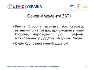 Основні моменти ЗВТ+
• Кожна Сторона зменшує або скасовує
ввізне мито на товари, що походять з іншої
Сторони, відповідно до Графіків,
встановлених у Додатку I-A до цієї Угоди
• Окрім б/у товарів (інший додаток)
19
ПРОГРАМА USAID «ЛІДЕРСТВО В ЕКОНОМІЧНОМУ ВРЯДУВАННІ»
 