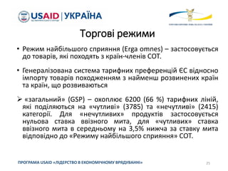Торгові режими
• Режим найбільшого сприяння (Erga omnes) – застосовується
до товарів, які походять з країн-членів СОТ.
• Генералізована система тарифних преференцій ЄС відносно
імпорту товарів походженням з найменш розвинених країн
та країн, що розвиваються
 «загальний» (GSP) – охоплює 6200 (66 %) тарифних ліній,
які поділяються на «чутливі» (3785) та «нечутливі» (2415)
категорії. Для «нечутливих» продуктів застосовується
нульова ставка ввізного мита, для «чутливих» ставка
ввізного мита в середньому на 3,5% нижча за ставку мита
відповідно до «Режиму найбільшого сприяння» СОТ.
25
ПРОГРАМА USAID «ЛІДЕРСТВО В ЕКОНОМІЧНОМУ ВРЯДУВАННІ»
 