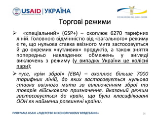 Торгові режими
 «спеціальний» (GSP+) – охоплює 6270 тарифних
ліній. Головною відмінністю від «загального» режиму
є те, що нульова ставка ввізного мита застосовується
й до окремих «чутливих» продуктів, а також зняття
попередньо накладених обмежень у вигляді
виключень з режиму (у випадку України це колісні
пари);
 «усе, крім зброї» (EBA) – охоплює більше 7000
тарифних ліній, до яких застосовується нульова
ставка ввізного мита за виключенням зброї та
товарів військового призначення. Вказаний режим
застосовується до країн, що були класифіковані
ООН як найменш розвинені країни.
26
ПРОГРАМА USAID «ЛІДЕРСТВО В ЕКОНОМІЧНОМУ ВРЯДУВАННІ»
 