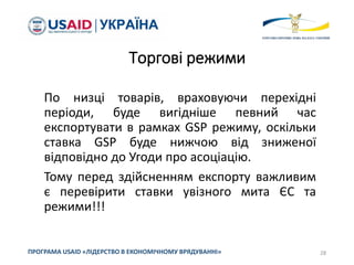 Торгові режими
По низці товарів, враховуючи перехідні
періоди, буде вигідніше певний час
експортувати в рамках GSP режиму, оскільки
ставка GSP буде нижчою від зниженої
відповідно до Угоди про асоціацію.
Тому перед здійсненням експорту важливим
є перевірити ставки увізного мита ЄС та
режими!!!
28
ПРОГРАМА USAID «ЛІДЕРСТВО В ЕКОНОМІЧНОМУ ВРЯДУВАННІ»
 