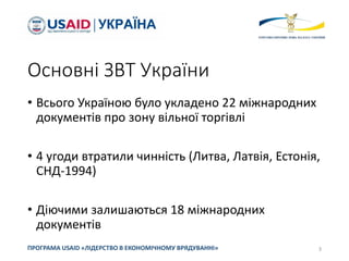 Основні ЗВТ України
• Всього Україною було укладено 22 міжнародних
документів про зону вільної торгівлі
• 4 угоди втратили чинність (Литва, Латвія, Естонія,
СНД-1994)
• Діючими залишаються 18 міжнародних
документів
3
ПРОГРАМА USAID «ЛІДЕРСТВО В ЕКОНОМІЧНОМУ ВРЯДУВАННІ»
 