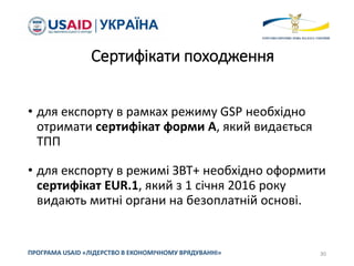 Сертифікати походження
• для експорту в рамках режиму GSP необхідно
отримати сертифікат форми А, який видається
ТПП
• для експорту в режимі ЗВТ+ необхідно оформити
сертифікат EUR.1, який з 1 січня 2016 року
видають митні органи на безоплатній основі.
30
ПРОГРАМА USAID «ЛІДЕРСТВО В ЕКОНОМІЧНОМУ ВРЯДУВАННІ»
 