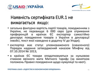 Наявність сертифіката EUR.1 не
вимагається якщо:
• загальна фактурна вартість партії товарів, походженням з
України, не перевищує 6 000 євро (для отримання
преференцій в країнах ЄС експортер самостійно
декларує походження товарів з України в декларації
інвойсі, текст якої наведено в додатку IV до Угоди);
• експортер має статус уповноваженого (схваленого)
Порядок надання затверджений наказом Мінфіну від
07.10.2014 № 1013;
• в країнах ЄС товари оподатковуються за нульовою
ставкою ввізного мита Митного тарифу (за винятком
положень Правил походження щодо кумуляції та квот).
31
ПРОГРАМА USAID «ЛІДЕРСТВО В ЕКОНОМІЧНОМУ ВРЯДУВАННІ»
 