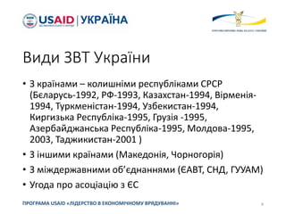 Види ЗВТ України
• З країнами – колишніми республіками СРСР
(Бєларусь-1992, РФ-1993, Казахстан-1994, Вірменія-
1994, Туркменістан-1994, Узбекистан-1994,
Киргизька Республіка-1995, Грузія -1995,
Азербайджанська Республіка-1995, Молдова-1995,
2003, Таджикистан-2001 )
• З іншими країнами (Македонія, Чорногорія)
• З міждержавними об’єднаннями (ЄАВТ, СНД, ГУУАМ)
• Угода про асоціацію з ЄС
4
ПРОГРАМА USAID «ЛІДЕРСТВО В ЕКОНОМІЧНОМУ ВРЯДУВАННІ»
 