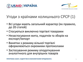 Угоди з країнами колишнього СРСР (1)
• Всі угоди мають загальний характер (як правило,
до 20 статей)
• Стосуються виключно торгівлі товарами
• Незастосування мита, податків та зборів на
експорт/імпорт
• Винятки з режиму вільної торгівлі
оформлюються окремими протоколами
• Застосування режиму оподаткування
аналогічного для внутрішніх товарів
5
ПРОГРАМА USAID «ЛІДЕРСТВО В ЕКОНОМІЧНОМУ ВРЯДУВАННІ»
 