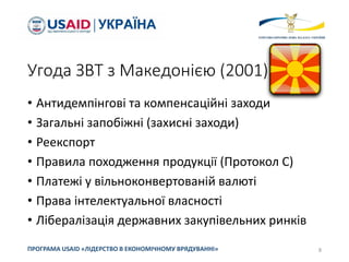 Угода ЗВТ з Македонією (2001)
• Антидемпінгові та компенсаційні заходи
• Загальні запобіжні (захисні заходи)
• Реекспорт
• Правила походження продукції (Протокол С)
• Платежі у вільноконвертованій валюті
• Права інтелектуальної власності
• Лібералізація державних закупівельних ринків
8
ПРОГРАМА USAID «ЛІДЕРСТВО В ЕКОНОМІЧНОМУ ВРЯДУВАННІ»
 