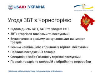 Угода ЗВТ з Чорногорією
• Відповідність ГАТТ, ГАТС та угодам СОТ
• ЗВТ+ (торгівля товарами та послугами)
• Виключення з режиму скасування мит на імпорт
товарів
• Режим найбільшого сприяння у торгівлі послугами
• Правила походження товарів
• Специфічні зобов’язання у торгівлі послугами
• Перелік товарів та операцій з обробки та переробки
9
ПРОГРАМА USAID «ЛІДЕРСТВО В ЕКОНОМІЧНОМУ ВРЯДУВАННІ»
 