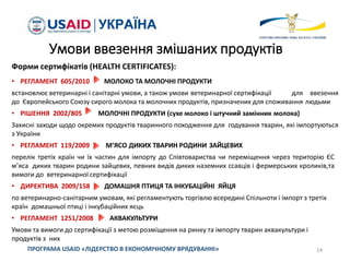 Форми сертифікатів (HEALTH CERTIFICATES):
• РЕГЛАМЕНТ 605/2010 МОЛОКО ТА МОЛОЧНІ ПРОДУКТИ
встановлює ветеринарні і санітарні умови, а також умови ветеринарної сертифікації для ввезення
до Європейського Союзу сирого молока та молочних продуктів, призначених для споживання людьми
• РІШЕННЯ 2002/805 МОЛОЧНІ ПРОДУКТИ (сухе молоко і штучний замінник молока)
Захисні заходи щодо окремих продуктів тваринного походження для годування тварин, які імпортуються
з України
• РЕГЛАМЕНТ 119/2009 М’ЯСО ДИКИХ ТВАРИН РОДИНИ ЗАЙЦЕВИХ
перелік третіх країн чи їх частин для імпорту до Співтовариства чи переміщення через територію ЄС
м’яса диких тварин родини зайцевих, певних видів диких наземних ссавців і фермерських кроликів,та
вимоги до ветеринарної сертифікації
• ДИРЕКТИВА 2009/158 ДОМАШНЯ ПТИЦЯ ТА ІНКУБАЦІЙНІ ЯЙЦЯ
по ветеринарно-санітарним умовам, які регламентують торгівлю всередині Спільноти і імпорт з третіх
країн домашньої птиці і інкубаційних яєць
• РЕГЛАМЕНТ 1251/2008 АКВАКУЛЬТУРИ
Умови та вимоги до сертифікації з метою розміщення на ринку та імпорту тварин аквакультури і
продуктів з них
14ПРОГРАМА USAID «ЛІДЕРСТВО В ЕКОНОМІЧНОМУ ВРЯДУВАННІ»
Умови ввезення змішаних продуктів
 