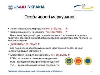 Особливості маркування
• Загальні принципи маркування Рег. 1169/2011
• Заяви про цінність та здоров’я Рег. 1924/2006
Нанесення інформації про харчові властивості на етикетки харчових
продуктів, стосовно яких робляться заяви про харчову цінність та вплив на
здоров’я людини
• ДИРЕКТИВА 2011/91/ЄС
про позначення або маркування для ідентифікації партії, до якої
належить продукт харчування
• Маркування конкретних зазначень Рег. 1151/2012
PDOs - захищене позначення походження
PGIs - захищене географічне найменування
TSGs - традиційна гарантована особливість
16ПРОГРАМА USAID «ЛІДЕРСТВО В ЕКОНОМІЧНОМУ ВРЯДУВАННІ»
 