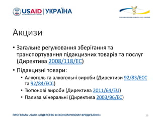 Акцизи
• Загальне регулювання зберігання та
транспортування підакцизних товарів та послуг
(Директива 2008/118/EC)
• Підакцизні товари:
• Алкоголь та алкогольні вироби (Директиви 92/83/ЕСС
та 92/84/ЕСС)
• Тютюнові вироби (Директива 2011/64/EU)
• Палива мінеральні (Директива 2003/96/ЕС)
29ПРОГРАМА USAID «ЛІДЕРСТВО В ЕКОНОМІЧНОМУ ВРЯДУВАННІ»
 