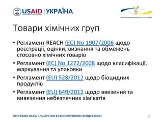 Товари хімічних груп
• Регламент REACH (EC) No 1907/2006 щодо
реєстрації, оцінки, визнання та обмежень
стосовно хімічних товарів
• Регламент (EC) No 1272/2008 щодо класифікації,
маркування та упаковки
• Регламент (EU) 528/2012 щодо біоцидних
продуктів
• Регламент (EU) 649/2012 щодо ввезення та
вивезення небезпечних хімікатів
41ПРОГРАМА USAID «ЛІДЕРСТВО В ЕКОНОМІЧНОМУ ВРЯДУВАННІ»
 